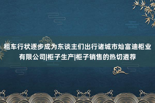 租车行状逐步成为东谈主们出行诸城市灿富迪柜业有限公司|柜子生产|柜子销售的热切遴荐